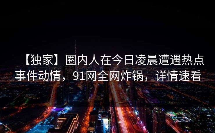 【独家】圈内人在今日凌晨遭遇热点事件动情，91网全网炸锅，详情速看