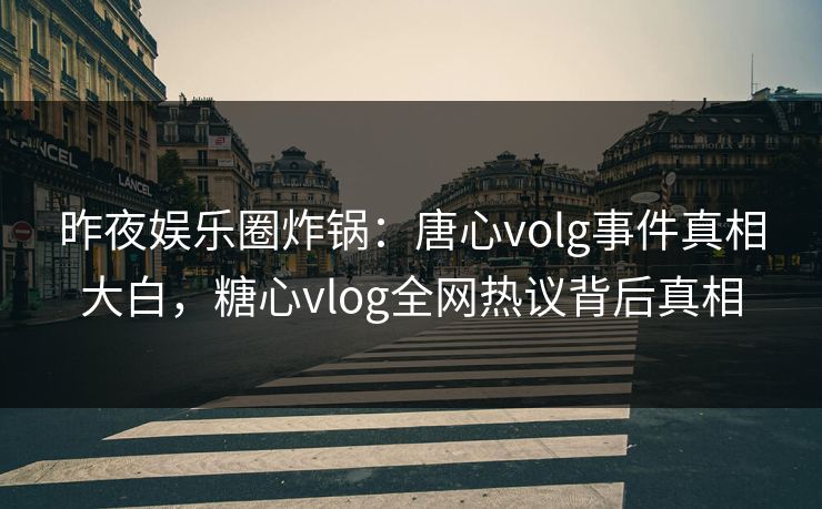 昨夜娱乐圈炸锅：唐心volg事件真相大白，糖心vlog全网热议背后真相