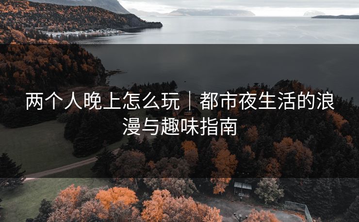 两个人晚上怎么玩｜都市夜生活的浪漫与趣味指南