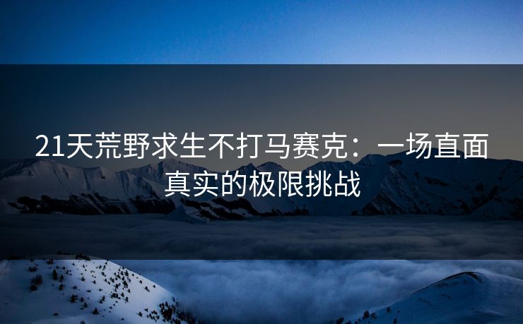 21天荒野求生不打马赛克：一场直面真实的极限挑战