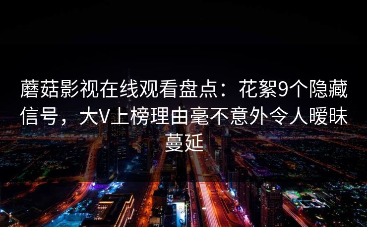 蘑菇影视在线观看盘点：花絮9个隐藏信号，大V上榜理由毫不意外令人暧昧蔓延