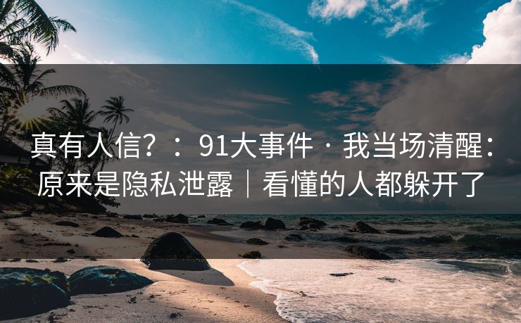 真有人信？：91大事件 · 我当场清醒：原来是隐私泄露｜看懂的人都躲开了