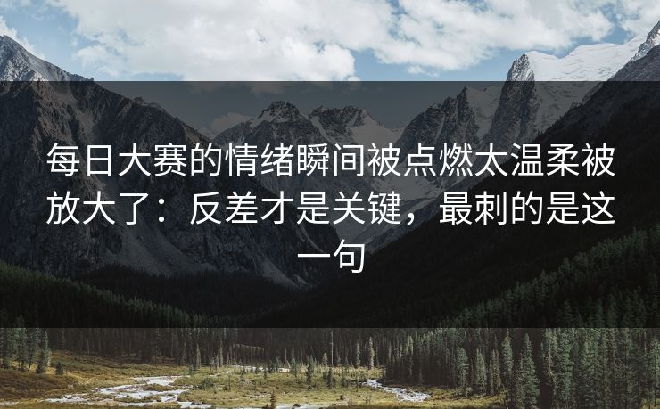 每日大赛的情绪瞬间被点燃太温柔被放大了：反差才是关键，最刺的是这一句