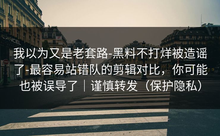 我以为又是老套路-黑料不打烊被造谣了-最容易站错队的剪辑对比，你可能也被误导了｜谨慎转发（保护隐私）