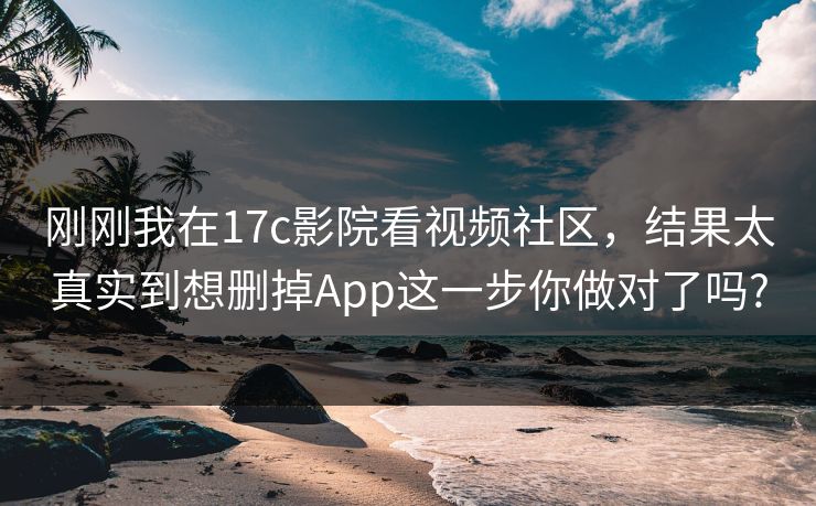 刚刚我在17c影院看视频社区，结果太真实到想删掉App这一步你做对了吗?